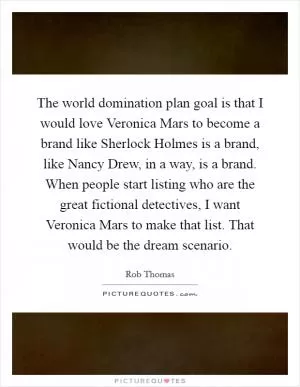 The world domination plan goal is that I would love Veronica Mars to become a brand like Sherlock Holmes is a brand, like Nancy Drew, in a way, is a brand. When people start listing who are the great fictional detectives, I want Veronica Mars to make that list. That would be the dream scenario Picture Quote #1