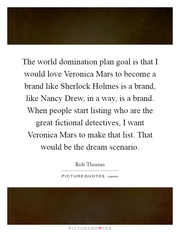 The world domination plan goal is that I would love Veronica Mars to become a brand like Sherlock Holmes is a brand, like Nancy Drew, in a way, is a brand. When people start listing who are the great fictional detectives, I want Veronica Mars to make that list. That would be the dream scenario. Picture Quote #1