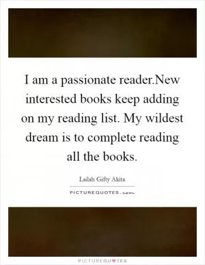I am a passionate reader.New interested books keep adding on my reading list. My wildest dream is to complete reading all the books Picture Quote #1