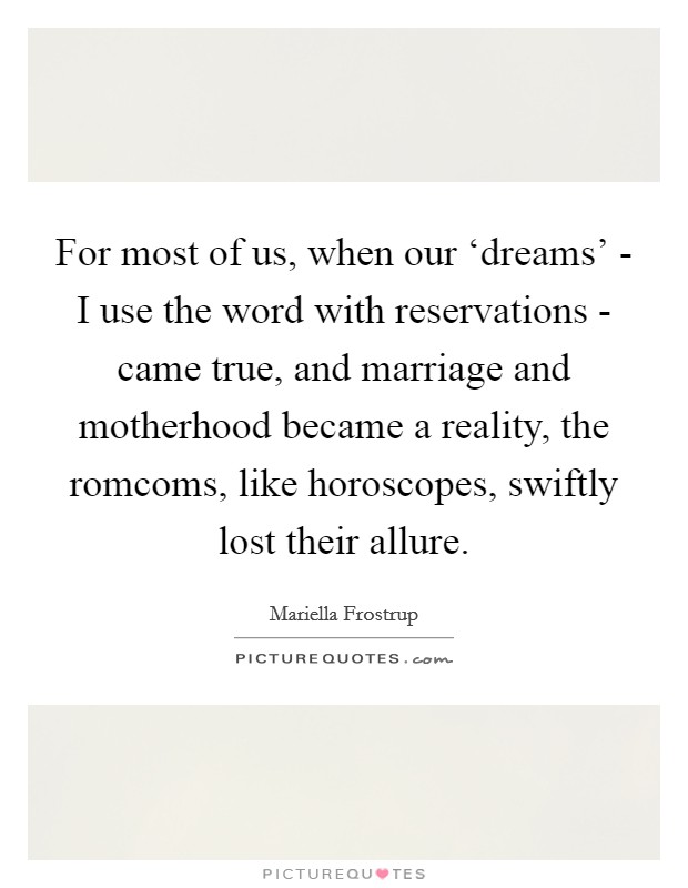 For most of us, when our ‘dreams' - I use the word with reservations - came true, and marriage and motherhood became a reality, the romcoms, like horoscopes, swiftly lost their allure. Picture Quote #1