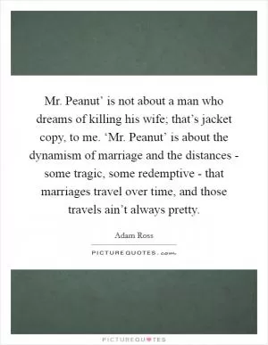 Mr. Peanut’ is not about a man who dreams of killing his wife; that’s jacket copy, to me. ‘Mr. Peanut’ is about the dynamism of marriage and the distances - some tragic, some redemptive - that marriages travel over time, and those travels ain’t always pretty Picture Quote #1