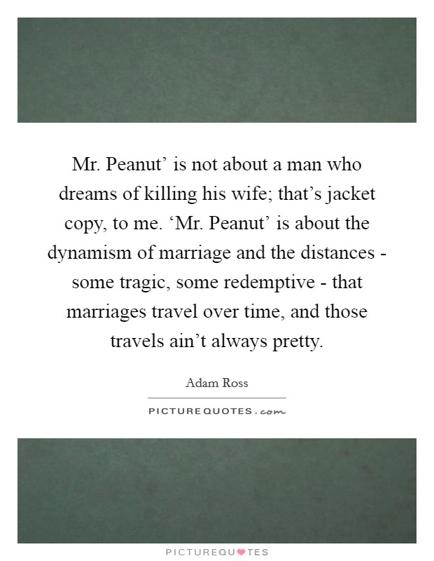 Mr. Peanut' is not about a man who dreams of killing his wife; that's jacket copy, to me. ‘Mr. Peanut' is about the dynamism of marriage and the distances - some tragic, some redemptive - that marriages travel over time, and those travels ain't always pretty. Picture Quote #1