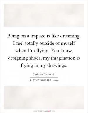 Being on a trapeze is like dreaming. I feel totally outside of myself when I’m flying. You know, designing shoes, my imagination is flying in my drawings Picture Quote #1