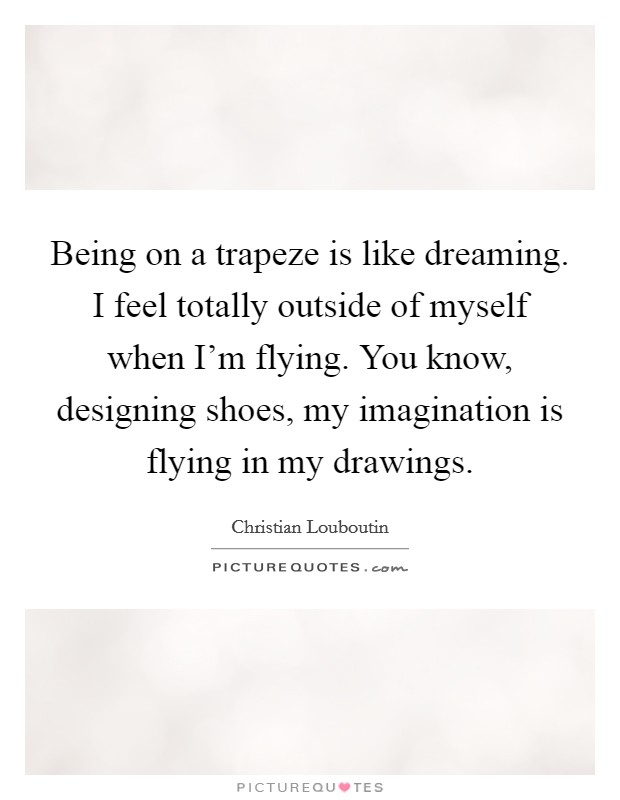 Being on a trapeze is like dreaming. I feel totally outside of myself when I'm flying. You know, designing shoes, my imagination is flying in my drawings. Picture Quote #1