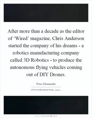 After more than a decade as the editor of ‘Wired’ magazine, Chris Anderson started the company of his dreams - a robotics manufacturing company called 3D Robotics - to produce the autonomous flying vehicles coming out of DIY Drones Picture Quote #1