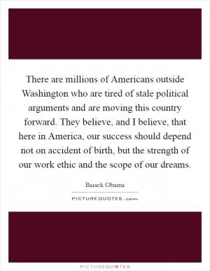 There are millions of Americans outside Washington who are tired of stale political arguments and are moving this country forward. They believe, and I believe, that here in America, our success should depend not on accident of birth, but the strength of our work ethic and the scope of our dreams Picture Quote #1