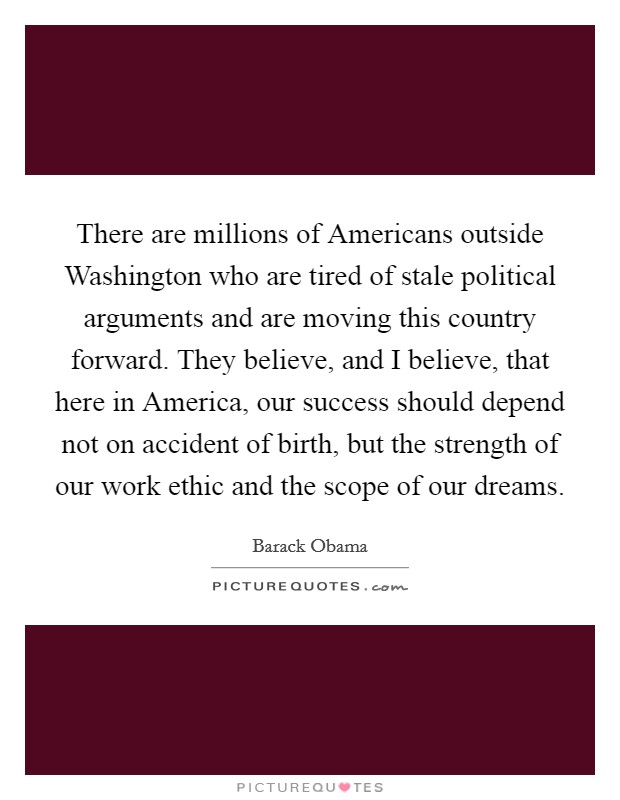 There are millions of Americans outside Washington who are tired of stale political arguments and are moving this country forward. They believe, and I believe, that here in America, our success should depend not on accident of birth, but the strength of our work ethic and the scope of our dreams. Picture Quote #1