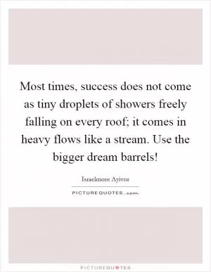 Most times, success does not come as tiny droplets of showers freely falling on every roof; it comes in heavy flows like a stream. Use the bigger dream barrels! Picture Quote #1