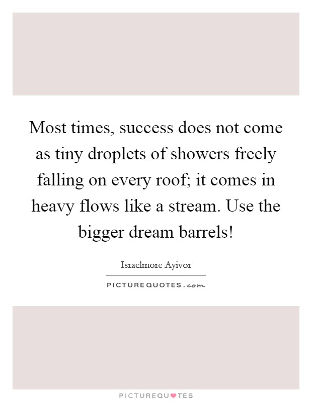 Most times, success does not come as tiny droplets of showers freely falling on every roof; it comes in heavy flows like a stream. Use the bigger dream barrels! Picture Quote #1