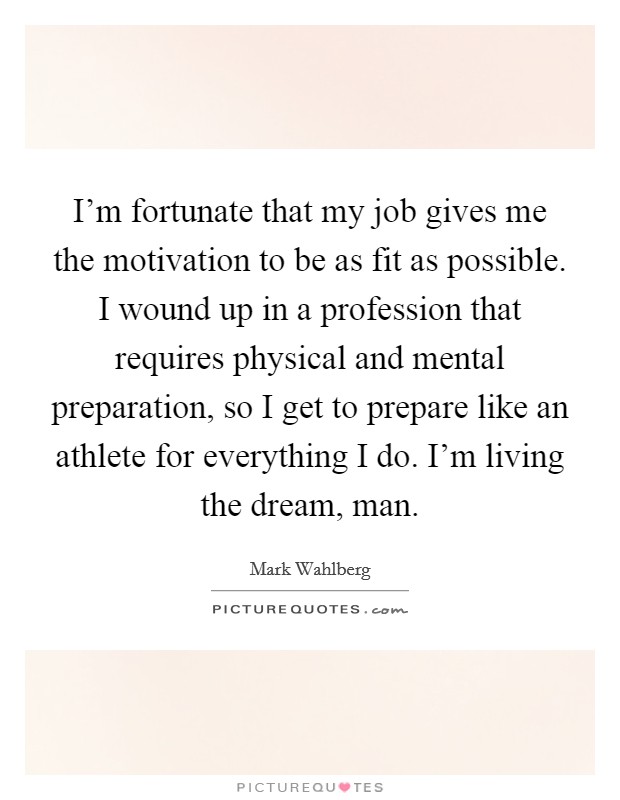 I'm fortunate that my job gives me the motivation to be as fit as possible. I wound up in a profession that requires physical and mental preparation, so I get to prepare like an athlete for everything I do. I'm living the dream, man. Picture Quote #1