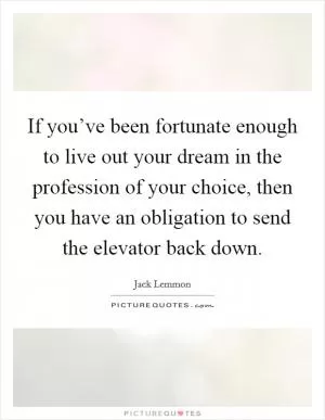 If you’ve been fortunate enough to live out your dream in the profession of your choice, then you have an obligation to send the elevator back down Picture Quote #1