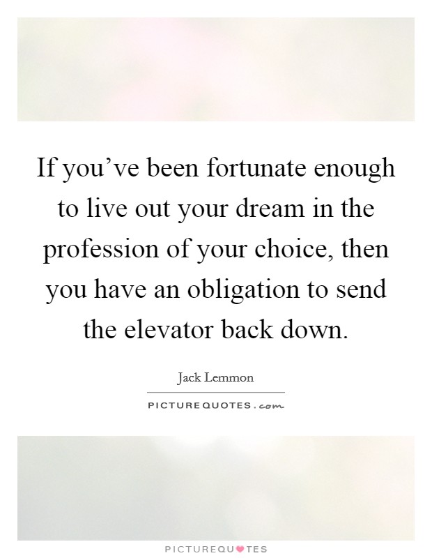 If you've been fortunate enough to live out your dream in the profession of your choice, then you have an obligation to send the elevator back down. Picture Quote #1