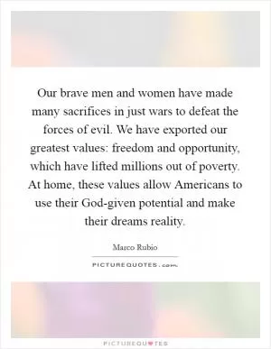 Our brave men and women have made many sacrifices in just wars to defeat the forces of evil. We have exported our greatest values: freedom and opportunity, which have lifted millions out of poverty. At home, these values allow Americans to use their God-given potential and make their dreams reality Picture Quote #1