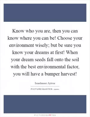 Know who you are, then you can know where you can be! Choose your environment wisely; but be sure you know your dreams at first! When your dream seeds fall onto the soil with the best environmental factor, you will have a bumper harvest! Picture Quote #1
