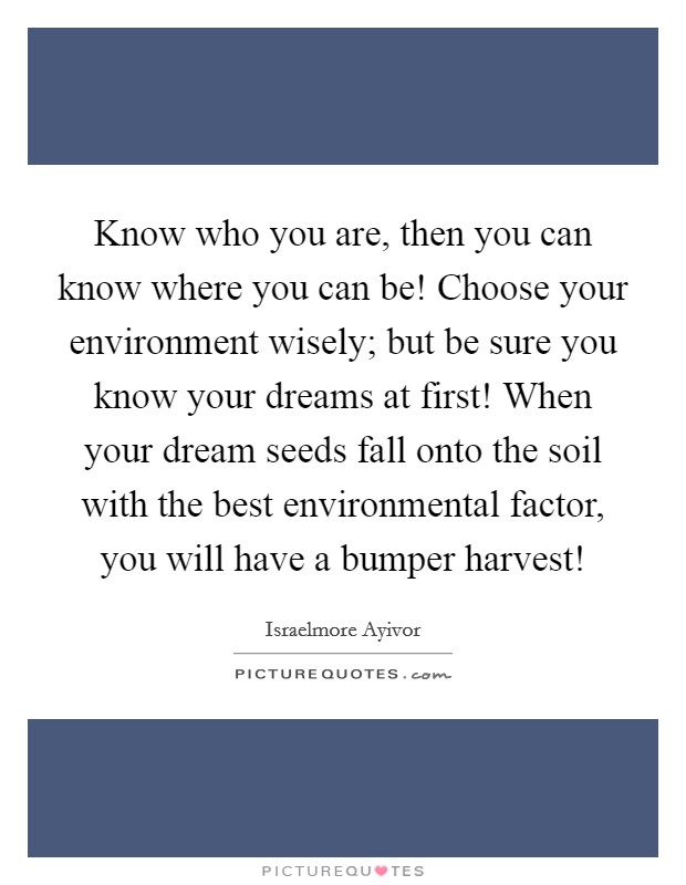 Know who you are, then you can know where you can be! Choose your environment wisely; but be sure you know your dreams at first! When your dream seeds fall onto the soil with the best environmental factor, you will have a bumper harvest! Picture Quote #1