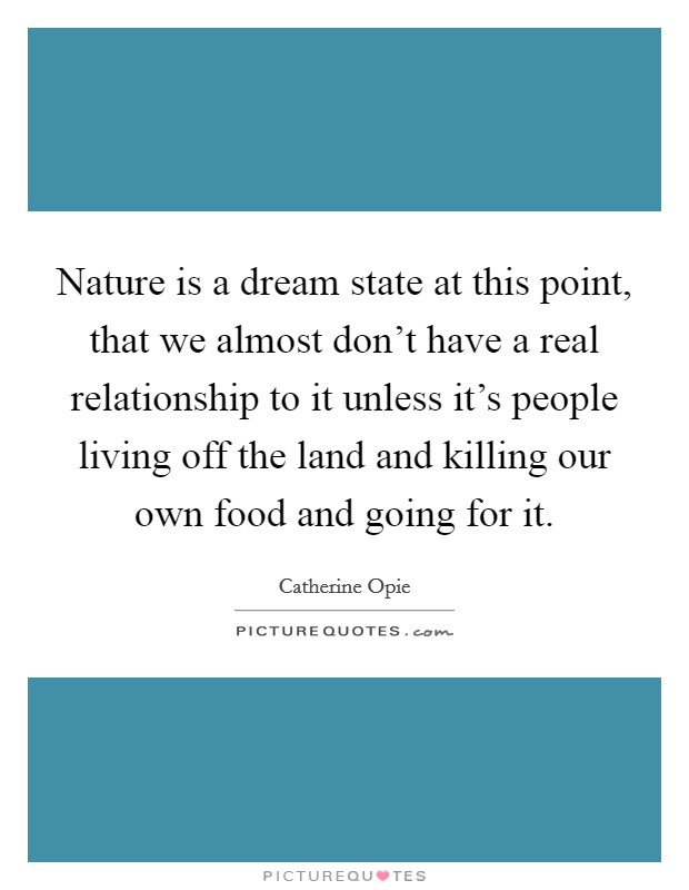 Nature is a dream state at this point, that we almost don't have a real relationship to it unless it's people living off the land and killing our own food and going for it. Picture Quote #1