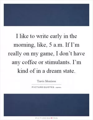 I like to write early in the morning, like, 5 a.m. If I’m really on my game, I don’t have any coffee or stimulants. I’m kind of in a dream state Picture Quote #1