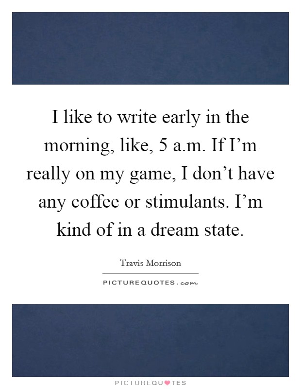 I like to write early in the morning, like, 5 a.m. If I'm really on my game, I don't have any coffee or stimulants. I'm kind of in a dream state. Picture Quote #1
