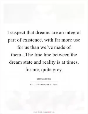 I suspect that dreams are an integral part of existence, with far more use for us than we’ve made of them...The fine line between the dream state and reality is at times, for me, quite grey Picture Quote #1