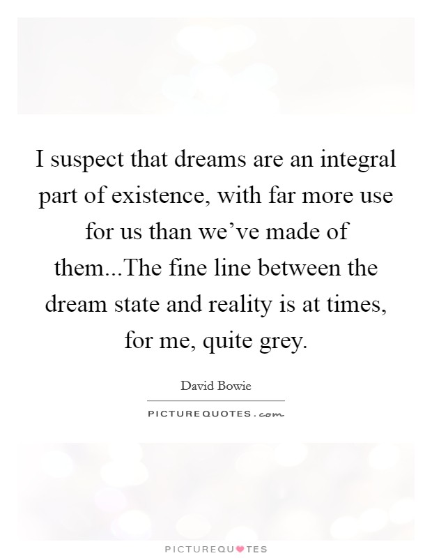 I suspect that dreams are an integral part of existence, with far more use for us than we've made of them...The fine line between the dream state and reality is at times, for me, quite grey. Picture Quote #1