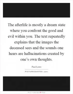 The afterlife is mostly a dream state where you confront the good and evil within you. The text repeatedly explains that the images the deceased sees and the sounds one hears are hallucinations created by one’s own thoughts Picture Quote #1