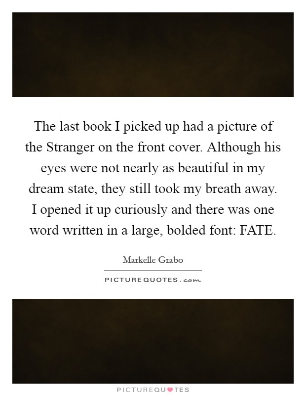The last book I picked up had a picture of the Stranger on the front cover. Although his eyes were not nearly as beautiful in my dream state, they still took my breath away. I opened it up curiously and there was one word written in a large, bolded font: FATE. Picture Quote #1