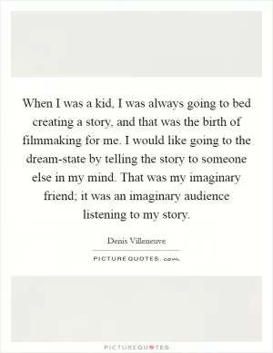 When I was a kid, I was always going to bed creating a story, and that was the birth of filmmaking for me. I would like going to the dream-state by telling the story to someone else in my mind. That was my imaginary friend; it was an imaginary audience listening to my story Picture Quote #1