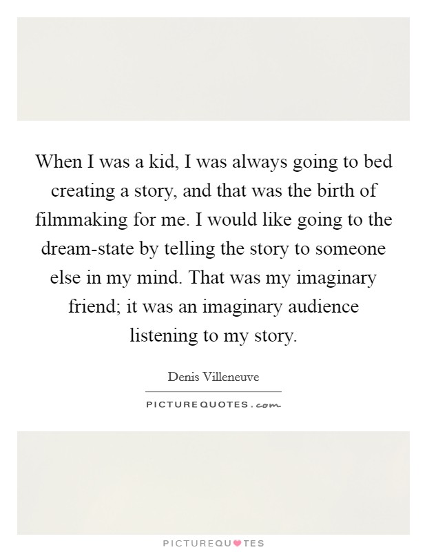 When I was a kid, I was always going to bed creating a story, and that was the birth of filmmaking for me. I would like going to the dream-state by telling the story to someone else in my mind. That was my imaginary friend; it was an imaginary audience listening to my story. Picture Quote #1