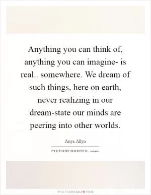 Anything you can think of, anything you can imagine- is real.. somewhere. We dream of such things, here on earth, never realizing in our dream-state our minds are peering into other worlds Picture Quote #1