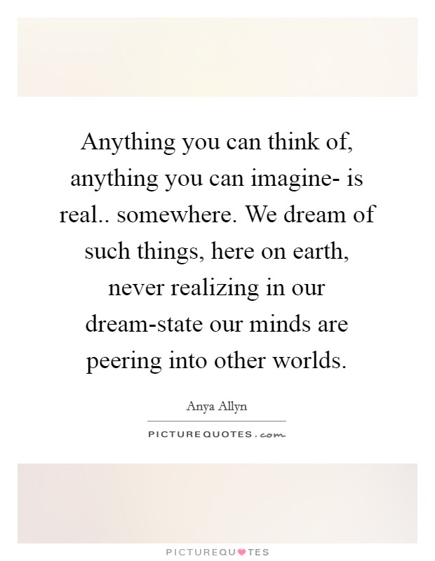 Anything you can think of, anything you can imagine- is real.. somewhere. We dream of such things, here on earth, never realizing in our dream-state our minds are peering into other worlds. Picture Quote #1