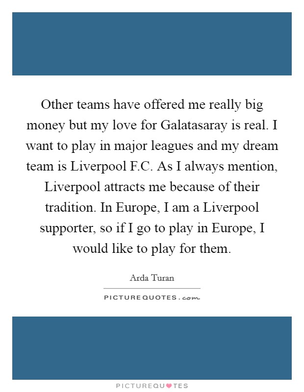 Other teams have offered me really big money but my love for Galatasaray is real. I want to play in major leagues and my dream team is Liverpool F.C. As I always mention, Liverpool attracts me because of their tradition. In Europe, I am a Liverpool supporter, so if I go to play in Europe, I would like to play for them. Picture Quote #1