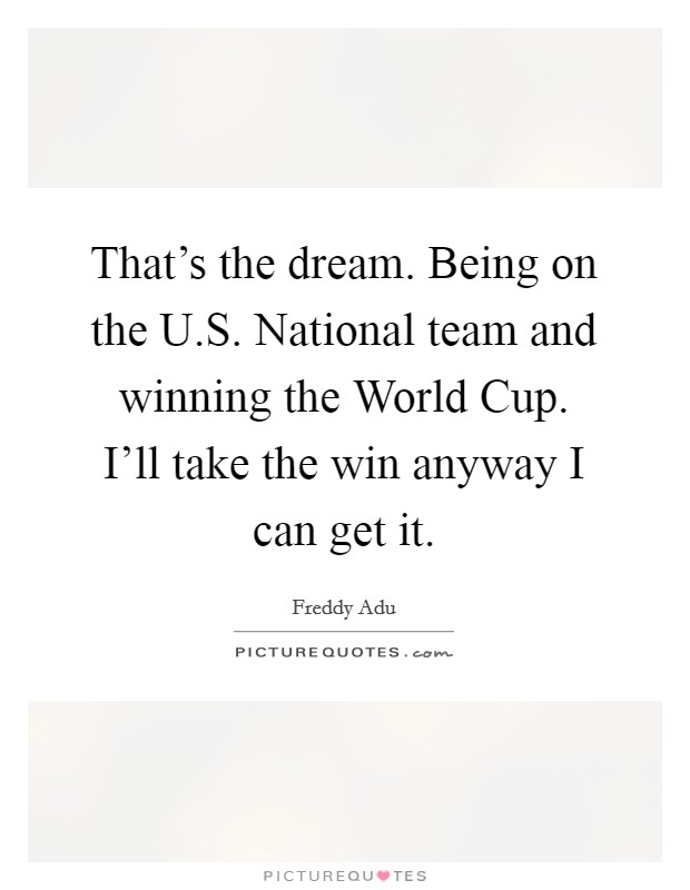 That's the dream. Being on the U.S. National team and winning the World Cup. I'll take the win anyway I can get it. Picture Quote #1