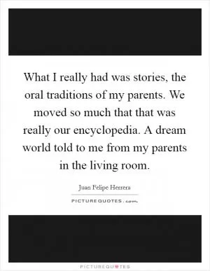 What I really had was stories, the oral traditions of my parents. We moved so much that that was really our encyclopedia. A dream world told to me from my parents in the living room Picture Quote #1