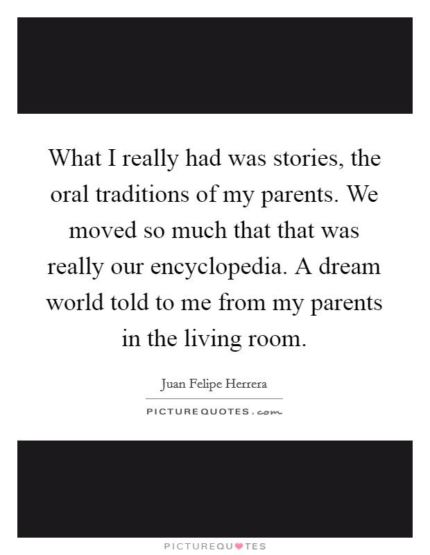 What I really had was stories, the oral traditions of my parents. We moved so much that that was really our encyclopedia. A dream world told to me from my parents in the living room. Picture Quote #1