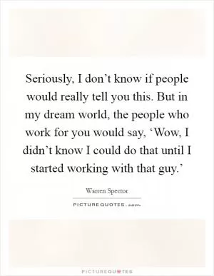 Seriously, I don’t know if people would really tell you this. But in my dream world, the people who work for you would say, ‘Wow, I didn’t know I could do that until I started working with that guy.’ Picture Quote #1