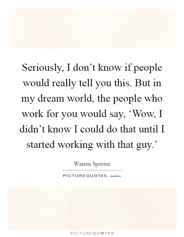 Seriously, I don't know if people would really tell you this. But in my dream world, the people who work for you would say, ‘Wow, I didn't know I could do that until I started working with that guy.' Picture Quote #1