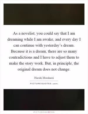 As a novelist, you could say that I am dreaming while I am awake, and every day I can continue with yesterday’s dream. Because it is a dream, there are so many contradictions and I have to adjust them to make the story work. But, in principle, the original dream does not change Picture Quote #1