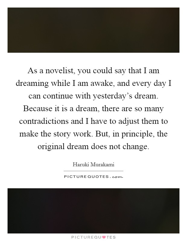 As a novelist, you could say that I am dreaming while I am awake, and every day I can continue with yesterday's dream. Because it is a dream, there are so many contradictions and I have to adjust them to make the story work. But, in principle, the original dream does not change. Picture Quote #1