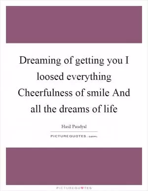 Dreaming of getting you I loosed everything Cheerfulness of smile And all the dreams of life Picture Quote #1