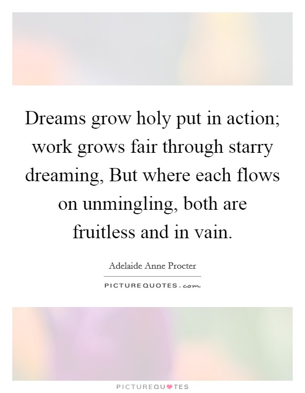 Dreams grow holy put in action; work grows fair through starry dreaming, But where each flows on unmingling, both are fruitless and in vain. Picture Quote #1