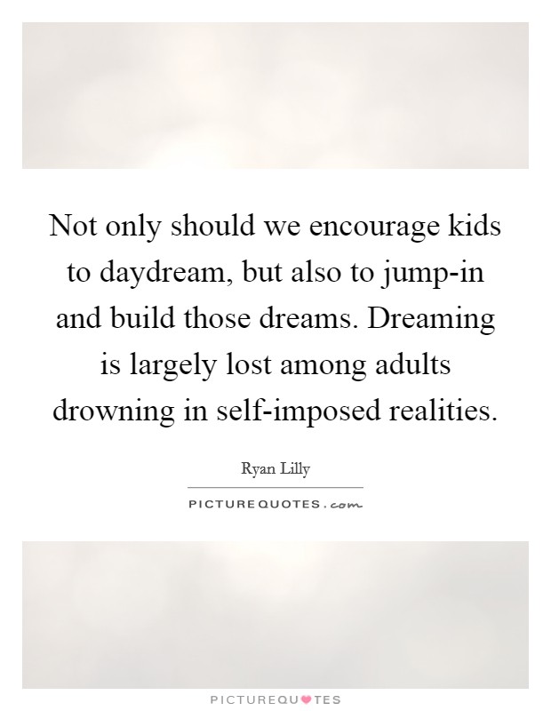 Not only should we encourage kids to daydream, but also to jump-in and build those dreams. Dreaming is largely lost among adults drowning in self-imposed realities. Picture Quote #1