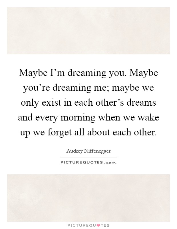 Maybe I’m dreaming you. Maybe you’re dreaming me; maybe we only exist in each other’s dreams and every morning when we wake up we forget all about each other Picture Quote #1
