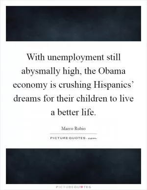 With unemployment still abysmally high, the Obama economy is crushing Hispanics’ dreams for their children to live a better life Picture Quote #1