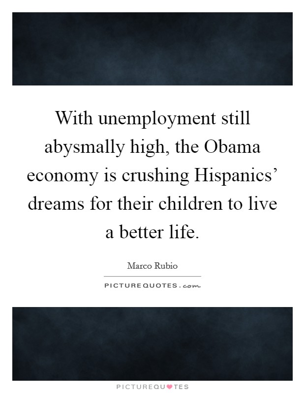 With unemployment still abysmally high, the Obama economy is crushing Hispanics' dreams for their children to live a better life. Picture Quote #1