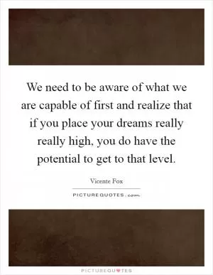 We need to be aware of what we are capable of first and realize that if you place your dreams really really high, you do have the potential to get to that level Picture Quote #1