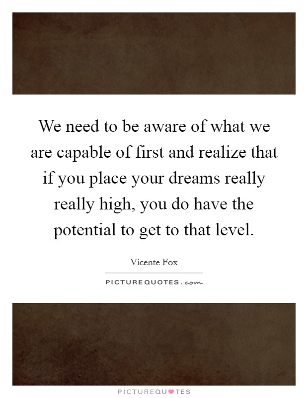 We need to be aware of what we are capable of first and realize that if you place your dreams really really high, you do have the potential to get to that level. Picture Quote #1