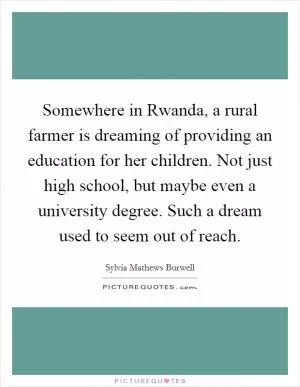 Somewhere in Rwanda, a rural farmer is dreaming of providing an education for her children. Not just high school, but maybe even a university degree. Such a dream used to seem out of reach Picture Quote #1
