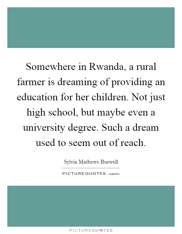 Somewhere in Rwanda, a rural farmer is dreaming of providing an education for her children. Not just high school, but maybe even a university degree. Such a dream used to seem out of reach. Picture Quote #1