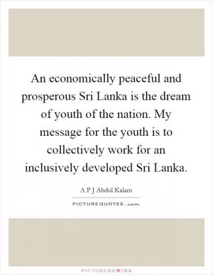 An economically peaceful and prosperous Sri Lanka is the dream of youth of the nation. My message for the youth is to collectively work for an inclusively developed Sri Lanka Picture Quote #1