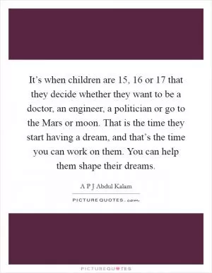 It’s when children are 15, 16 or 17 that they decide whether they want to be a doctor, an engineer, a politician or go to the Mars or moon. That is the time they start having a dream, and that’s the time you can work on them. You can help them shape their dreams Picture Quote #1